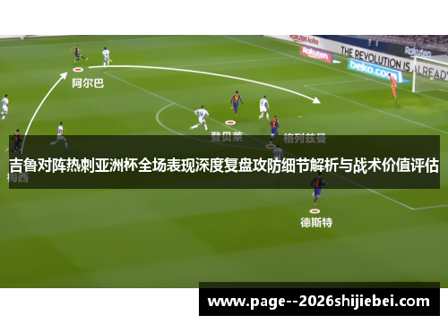 吉鲁对阵热刺亚洲杯全场表现深度复盘攻防细节解析与战术价值评估 吉鲁对阵热刺亚洲杯全场表现深度复盘攻防细节解析与战术价值评估