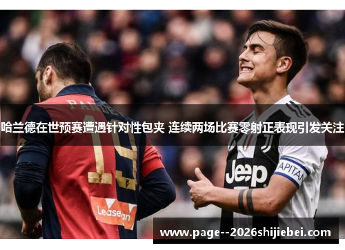 哈兰德在世预赛遭遇针对性包夹 连续两场比赛零射正表现引发关注