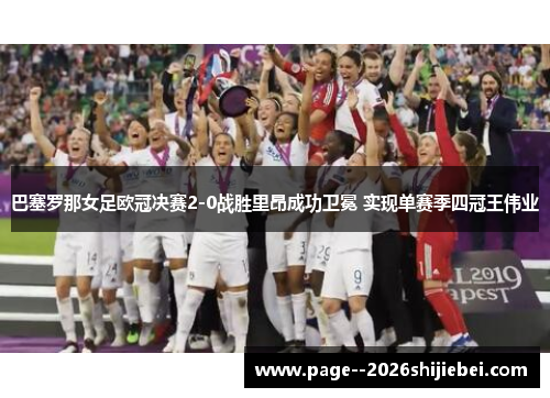 巴塞罗那女足欧冠决赛2-0战胜里昂成功卫冕 实现单赛季四冠王伟业